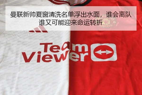 曼联新帅夏窗清洗名单浮出水面，谁会离队谁又可能迎来命运转折