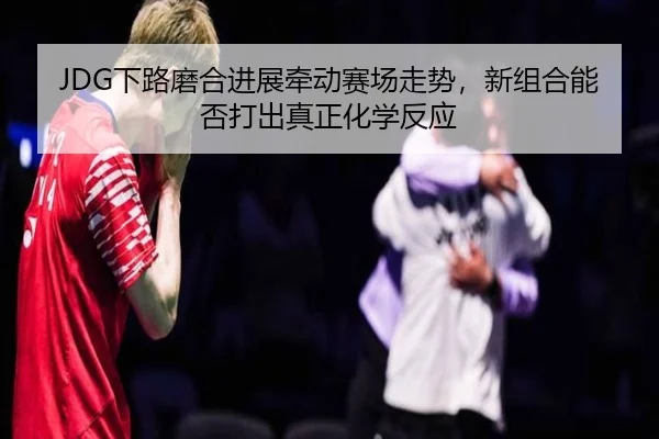 JDG下路磨合进展牵动赛场走势，新组合能否打出真正化学反应